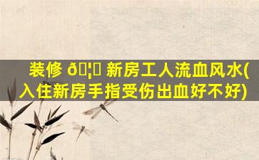 装修 🦄 新房工人流血风水(入住新房手指受伤出血好不好)